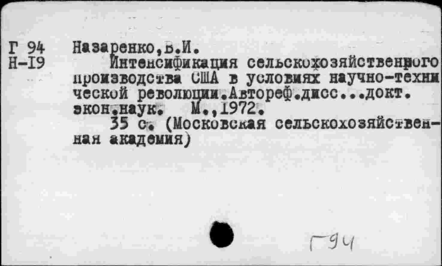 ﻿Г 94 Назаренко,я.И.
Н-19 Интенсификация сельскохозяйственного производства США в условиях научно-техни ческой революции.Автореф «дисс••«докт• экон.наук,	М.,1972.
35 от. (Московская сельскохозяйственная академия;
Г 9 ч